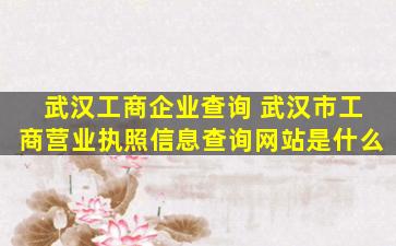 武汉工商企业查询 武汉市工商营业执照信息查询网站是什么